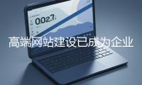 高端網站建設已成為企業塑造品牌形象、拓展市場的重要利器